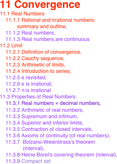 11 Convergence
11.1 Real Numbers
    11.1.1 Rational and irrational numbers: 
            summary and outline,  
    11.1.2 Real numbers, 
    11.1.3 Real numbers are continuous
11.2 Limit 
    11.2.1 Definition of convergence, 
    11.2.2 Cauchy sequence, 
    11.2.3 Arithmetic of limits, 
    11.2.4 Introduction to series, 
    11.2.5 e revisited, 
    11.2.6 e is irrational, 
    11.2.7 π is irrational
11.3 Properties of Real Numbers
    11.3.1 Real numbers ≡ decimal numbers, 
    11.3.2 Arithmetic of real numbers, 
    11.3.3 Supremum and infimum, 
    11.3.4 Superior and inferior limits, 
    11.3.5 Contraction of closed intervals, 
    11.3.6 Axioms of continuity (of real numbers), 
    11.3.7  Bolzano-Weierstrass's theorem 
                (interval), 
    11.3.8 Heine-Borel's covering theorem (interval), 
    11.3.9 Compact set









